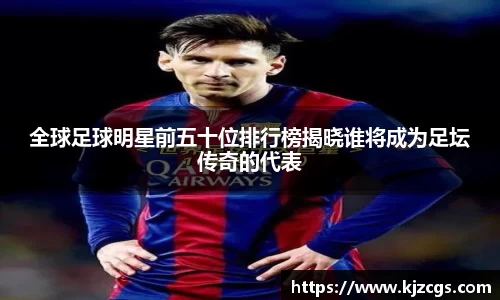 全球足球明星前五十位排行榜揭晓谁将成为足坛传奇的代表