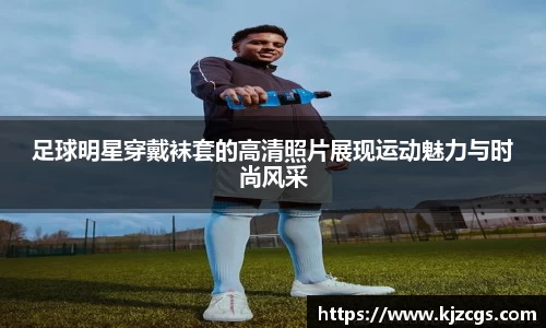 足球明星穿戴袜套的高清照片展现运动魅力与时尚风采